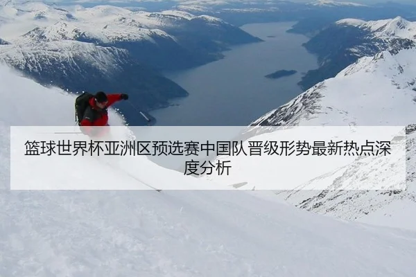篮球世界杯亚洲区预选赛中国队晋级形势最新热点深度分析