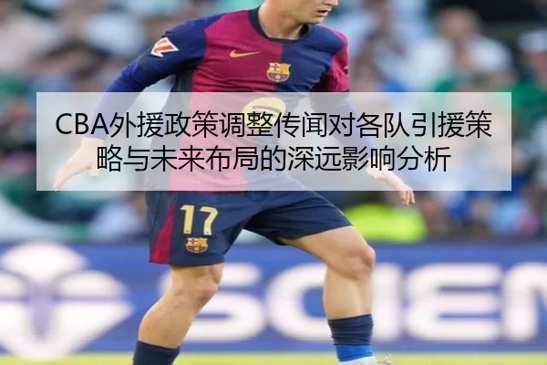CBA外援政策调整传闻对各队引援策略与未来布局的深远影响分析
